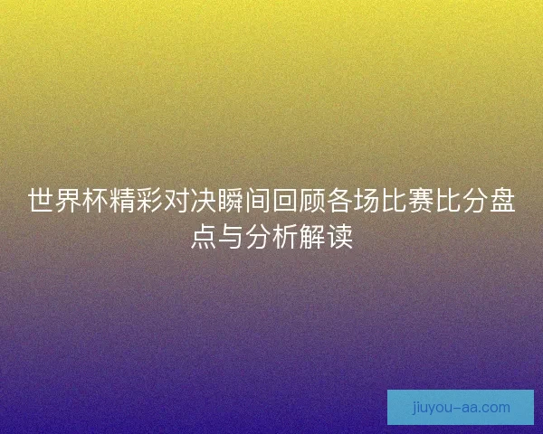 世界杯精彩对决瞬间回顾各场比赛比分盘点与分析解读