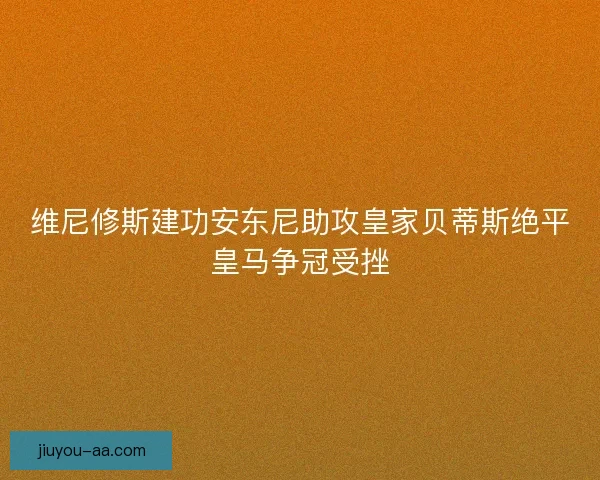 维尼修斯建功安东尼助攻皇家贝蒂斯绝平皇马争冠受挫