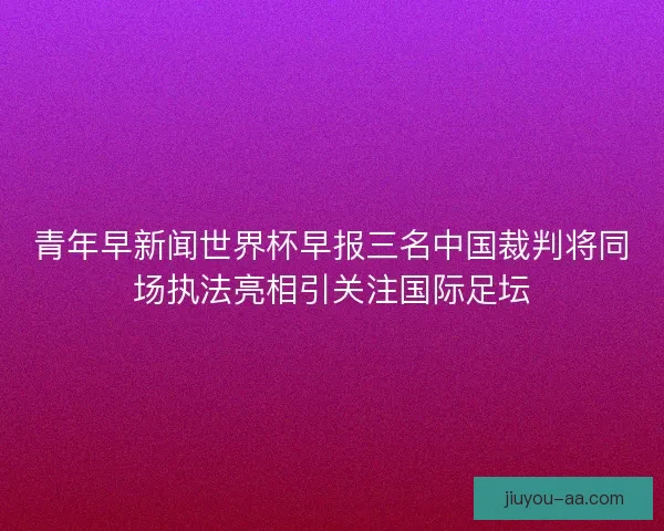 青年早新闻世界杯早报三名中国裁判将同场执法亮相引关注国际足坛